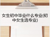 女生初中毕业什么专业(初中女生选专业)