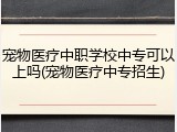 宠物医疗中职学校中专可以上吗(宠物医疗中专招生)
