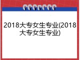 2018大专女生专业(2018大专女生专业)