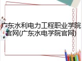 广东水利电力工程职业学院官网(广东水电学院官网)