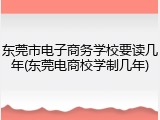 东莞市电子商务学校要读几年(东莞电商校学制几年)