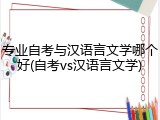 专业自考与汉语言文学哪个好(自考vs汉语言文学)