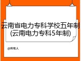 云南省电力专科学校五年制(云南电力专科5年制)