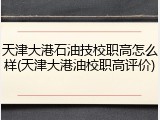 天津大港石油技校职高怎么样(天津大港油校职高评价)