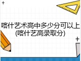喀什艺术高中多少分可以上(喀什艺高录取分)