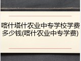 喀什塔什农业中专学校学费多少钱(喀什农业中专学费)