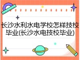 长沙水利水电学校怎样技校毕业(长沙水电技校毕业)