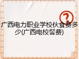 广西电力职业学校伙食费多少(广西电校餐费)