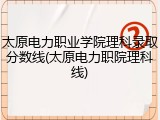 太原电力职业学院理科录取分数线(太原电力职院理科线)