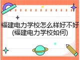 福建电力学校怎么样好不好(福建电力学校如何)