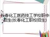 长春化工医药技工学校职中招生(长春化工职校招生)