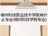 福州科技职业技术学院有什么专业(福州科技学院专业)