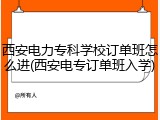 西安电力专科学校订单班怎么进(西安电专订单班入学)