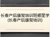 长春产后康复培训班哪里学(长春产后康复培训)