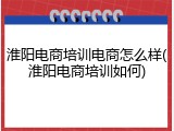 淮阳电商培训电商怎么样(淮阳电商培训如何)
