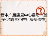 晋中产后康复中心费用一般多少钱(晋中产后康复价格)