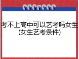考不上高中可以艺考吗女生(女生艺考条件)