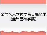 金昌艺术学校学费大概多少(金昌艺校学费)