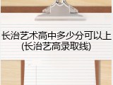 长治艺术高中多少分可以上(长治艺高录取线)