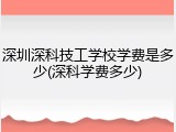 深圳深科技工学校学费是多少(深科学费多少)