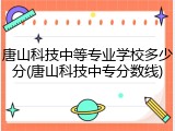 唐山科技中等专业学校多少分(唐山科技中专分数线)