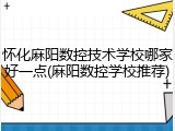 怀化麻阳数控技术学校哪家好一点(麻阳数控学校推荐)