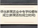 怀化新晃农业中专学校哪年成立(新晃农校成立时间)