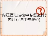 内江石油技校中专怎么样(内江石油中专评价)