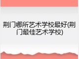 荆门哪所艺术学校最好(荆门最佳艺术学校)