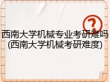 西南大学机械专业考研难吗(西南大学机械考研难度)