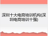 深圳十大电商培训机构(深圳电商培训十强)