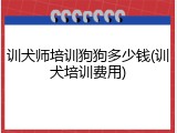 训犬师培训狗狗多少钱(训犬培训费用)