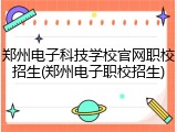 郑州电子科技学校官网职校招生(郑州电子职校招生)
