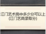 江门艺术高中多少分可以上(江门艺高录取分)