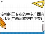 宠物护理专业的中专广西有几所(广西宠物护理中专)