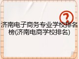 济南电子商务专业学校排名榜(济南电商学校排名)