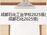 成都石化工业学校2025级(成都石化2025级)