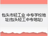 包头市轻工业 中专学校地址(包头轻工中专地址)