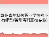 赣州青年科技职业学校专业有哪些(赣州青科职校专业)