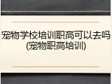 宠物学校培训职高可以去吗(宠物职高培训)