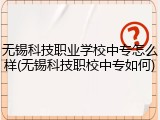 无锡科技职业学校中专怎么样(无锡科技职校中专如何)
