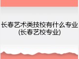 长春艺术类技校有什么专业(长春艺校专业)