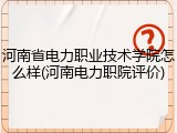 河南省电力职业技术学院怎么样(河南电力职院评价)