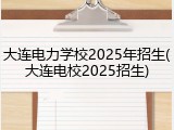 大连电力学校2025年招生(大连电校2025招生)