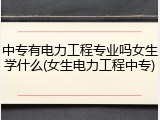 中专有电力工程专业吗女生学什么(女生电力工程中专)