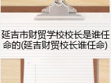 延吉市财贸学校校长是谁任命的(延吉财贸校长谁任命)