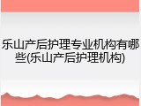 乐山产后护理专业机构有哪些(乐山产后护理机构)