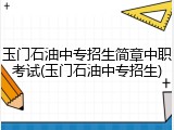 玉门石油中专招生简章中职考试(玉门石油中专招生)