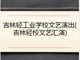 吉林轻工业学校文艺演出(吉林轻校文艺汇演)