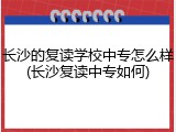 长沙的复读学校中专怎么样(长沙复读中专如何)